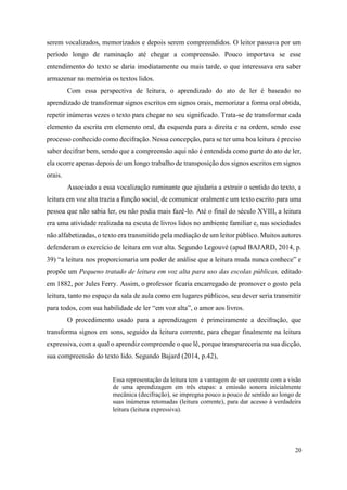 20
serem vocalizados, memorizados e depois serem compreendidos. O leitor passava por um
período longo de ruminação até chegar a compreensão. Pouco importava se esse
entendimento do texto se daria imediatamente ou mais tarde, o que interessava era saber
armazenar na memória os textos lidos.
Com essa perspectiva de leitura, o aprendizado do ato de ler é baseado no
aprendizado de transformar signos escritos em signos orais, memorizar a forma oral obtida,
repetir inúmeras vezes o texto para chegar no seu significado. Trata-se de transformar cada
elemento da escrita em elemento oral, da esquerda para a direita e na ordem, sendo esse
processo conhecido como decifração. Nessa concepção, para se ter uma boa leitura é preciso
saber decifrar bem, sendo que a compreensão aqui não é entendida como parte do ato de ler,
ela ocorre apenas depois de um longo trabalho de transposição dos signos escritos em signos
orais.
Associado a essa vocalização ruminante que ajudaria a extrair o sentido do texto, a
leitura em voz alta trazia a função social, de comunicar oralmente um texto escrito para uma
pessoa que não sabia ler, ou não podia mais fazê-lo. Até o final do século XVIII, a leitura
era uma atividade realizada na escuta de livros lidos no ambiente familiar e, nas sociedades
não alfabetizadas, o texto era transmitido pela mediação de um leitor público. Muitos autores
defenderam o exercício de leitura em voz alta. Segundo Legouvé (apud BAJARD, 2014, p.
39) “a leitura nos proporcionaria um poder de análise que a leitura muda nunca conhece” e
propõe um Pequeno tratado de leitura em voz alta para uso das escolas públicas, editado
em 1882, por Jules Ferry. Assim, o professor ficaria encarregado de promover o gosto pela
leitura, tanto no espaço da sala de aula como em lugares públicos, seu dever seria transmitir
para todos, com sua habilidade de ler “em voz alta”, o amor aos livros.
O procedimento usado para a aprendizagem é primeiramente a decifração, que
transforma signos em sons, seguido da leitura corrente, para chegar finalmente na leitura
expressiva, com a qual o aprendiz compreende o que lê, porque transpareceria na sua dicção,
sua compreensão do texto lido. Segundo Bajard (2014, p.42),
Essa representação da leitura tem a vantagem de ser coerente com a visão
de uma aprendizagem em três etapas: a emissão sonora inicialmente
mecânica (decifração), se impregna pouco a pouco de sentido ao longo de
suas inúmeras retomadas (leitura corrente), para dar acesso à verdadeira
leitura (leitura expressiva).
 