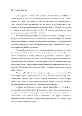 21
1.5 A leitura silenciosa
Com o passar do tempo, uma sequência de transformações modificou os
comportamentos do leitor e as causas que justificavam a “leitura em voz alta”, como a
invenção do “Codex”, que ocorreu na Grécia, era uma nova forma de apresentação da
escrita, no qual as folhas eram costuradas entre si pela borda. Já no final da Idade Média, a
imprensa foi uma outra tecnologia de extrema importância para a difusão dos livros, sendo
o conteúdo de cada página gravado em blocos de madeira, mergulhado em tinta e
pressionado sobre o papel, produzindo várias cópias.
A invenção da máquina de impressão, pelo alemão Johannes Gutenberg, no século
XV, provocou uma enorme revolução na modernidade, pois acelerou a produção dos livros
e facilitou o acesso a este. A Bíblia, que foi o primeiro livro impresso, se disseminou como
consequência da Reforma, tendo os seus seguidores protestantes o princípio de liberdade da
interpretação individual do texto sagrado.
A leitura silenciosa começa assim a encontrar seu espaço, ao iniciar um movimento
de encontro individual do leitor com texto. Os filósofos, durante o Século das Luzes,
também reivindicaram a liberdade individual e questionaram a intenção da Igreja de
controlar as consciências. Esse movimento foi de fundamental importância para a mudança
da relação do indivíduo com o livro. No entanto, a leitura silenciosa era uma atividade ainda
muito atacada, pois era considerada uma prática amena ou apenas de caráter informativo e
superficial, diferente da “leitura em voz alta”, lenta e partilhada, tida como uma leitura de
caráter profundo.
As duas modalidades de leitura começaram aos poucos a conviverem em paralelo,
sendo que para alguns a leitura silenciosa é tida como uma leitura oralizada que já estaria
completamente dominada e que já pode ser silenciada e interiorizada. Enquanto que para
outros a leitura silenciosa é uma atividade que precede a leitura em voz alta, sendo uma
atividade processadora de sentido sem a necessidade de emissão sonora.
A história da “leitura em voz alta”, segundo Bajard (2014, p. 58), pode ser
compreendida como a história de um deslocamento, no qual a ênfase, antes colocada no
encontro com o texto, se desloca para o encontro entre as pessoas envolvidas na
comunicação e o foco deixa de residir na apropriação do texto e passa a se situar na
singularidade de uma comunicação imediata entre uma pessoa que dá voz a um texto e outra
que ao escutá-lo, consegue enxergá-lo.
 