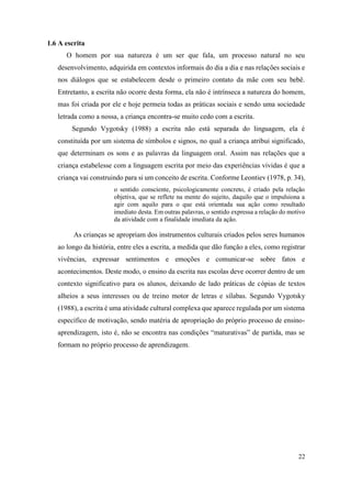 22
1.6 A escrita
O homem por sua natureza é um ser que fala, um processo natural no seu
desenvolvimento, adquirida em contextos informais do dia a dia e nas relações sociais e
nos diálogos que se estabelecem desde o primeiro contato da mãe com seu bebê.
Entretanto, a escrita não ocorre desta forma, ela não é intrínseca a natureza do homem,
mas foi criada por ele e hoje permeia todas as práticas sociais e sendo uma sociedade
letrada como a nossa, a criança encontra-se muito cedo com a escrita.
Segundo Vygotsky (1988) a escrita não está separada do linguagem, ela é
constituída por um sistema de símbolos e signos, no qual a criança atribui significado,
que determinam os sons e as palavras da linguagem oral. Assim nas relações que a
criança estabelesse com a linguagem escrita por meio das experiências vividas é que a
criança vai construindo para si um conceito de escrita. Conforme Leontiev (1978, p. 34),
o sentido consciente, psicologicamente concreto, é criado pela relação
objetiva, que se reflete na mente do sujeito, daquilo que o impulsiona a
agir com aquilo para o que está orientada sua ação como resultado
imediato desta. Em outras palavras, o sentido expressa a relação do motivo
da atividade com a finalidade imediata da ação.
As crianças se apropriam dos instrumentos culturais criados pelos seres humanos
ao longo da história, entre eles a escrita, a medida que dão função a eles, como registrar
vivências, expressar sentimentos e emoções e comunicar-se sobre fatos e
acontecimentos. Deste modo, o ensino da escrita nas escolas deve ocorrer dentro de um
contexto significativo para os alunos, deixando de lado práticas de cópias de textos
alheios a seus interesses ou de treino motor de letras e sílabas. Segundo Vygotsky
(1988), a escrita é uma atividade cultural complexa que aparece regulada por um sistema
específico de motivação, sendo matéria de apropriação do próprio processo de ensino-
aprendizagem, isto é, não se encontra nas condições “maturativas” de partida, mas se
formam no próprio processo de aprendizagem.
 
