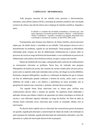 23
CAPÍTULO II – METODOLOGIA
Toda pesquisa necessita de um método como percurso e direcionamento,
entretanto, como afirma Lakatos (2010), a utilização de métodos científicos não é da alçada
exclusiva da ciência, mas não há ciência sem o emprego de métodos científicos. Segundo o
autor,
O método é o conjunto das atividades sistemáticas e racionais que, com
maior segurança e economia, permite alcançar o objetivo – conhecimentos
válidos e verdadeiros – traçando o caminho a ser seguido, detectando erros
e auxiliando as decisões do cientista. (LAKATOS, 2002, p.66)
O pesquisador, para alcançar seus objetivos, de forma científica, precisa percorrer
etapas que vão dando forma e veracidade ao seu trabalho. Toda pesquisa inicia-se com o
descobrimento do problema, seguido de sua delimitação. Nesta pesquisa as dificuldades
enfrentadas pelas crianças em fase de alfabetização mobilizaram-me a pensar sobre os
processos de escrita ao longo da história da humanidade e a sua contribuição no processo de
alfabetização como prática sócio-histórica-cultural, na qual a criança está inserida.
Depois de estabelecido essa etapa, o pesquisador parte a procura de conhecimentos
ou instrumentos relevantes ao problema. Nessa fase, foi realizada uma pesquisa
bibliográfica da história da escrita, dos sistemas de escritas criados pelos diversos povos,
assim como os suportes onde eram realizadas estas escritas, até chegar na escrita alfabética.
Realizada a pesquisa bibliográfica, sucedeu-se a elaboração da hipótese de que as crianças
em fase de alfabetização quando conhecem a história da escrita, assim como a escrita
alfabética foi criada e qual o seu objetivo e importância na nossa sociedade, elas se
apropriam de maneira mais consciente e, portanto, eficiente dessa tecnologia.
Em seguida foram feitas entrevistas com os alunos para verificar seus
conhecimentos prévios sobre o assunto em questão. Na sequência foram elaboradas e
aplicadas oficinas que tinham o objetivo de apresentar em ordem cronológica as formas de
escritas e seus diferentes suportes utilizados ao longo da história. No final de todas as
oficinas foram realizadas novas entrevistas para avaliar os resultados obtidos com as
intervenções.
No decorre deste capítulo tem-se a descrição das características gerais da pesquisa
em questão, seguida pela descrição e caracterização do objeto de estudo e da instituição na
qual a pesquisa foi realizada, seguido pela descrição dos instrumentos utilizados e, por fim,
apresenta-se o plano de intervenção desenvolvido na pesquisa.
 