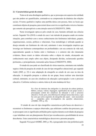 24
2.1 Características gerais do estudo
Trata-se de uma abordagem qualitativa, que se preocupa com aspectos da realidade
que não podem ser quantificados, centrando-se na compreensão da dinâmica das relações
sociais. O termo qualitativo implica uma partilha densa com pessoas, fatos ou locais que
constituem objetos de pesquisa, para extrair desse convívio os significados visíveis e latentes
que somente são perceptíveis a uma atenção sensível (CHIZZOTTI, 2008).
Nesta investigação optou-se pelo estudo de caso, bastante utilizado nas ciências
sociais. Segundo Yin (2010) o estudo de caso é um método de pesquisa usado em muitas
situações, para contribuir com o nosso conhecimento dos fenômenos individuais, grupais,
organizacionais, sociais, políticos e relacionais. Essa metodologia é utilizada quando se
deseja entender um fenômeno da vida real, entretanto é uma investigação empírica que
investiga um fenômeno contemporâneo em profundidade e em seu contexto de vida real,
especialmente quando os limites entre o fenômeno e o contexto não são claramente
evidentes. Busca reunir os dados relevantes sobre o objeto de estudo, alcançando um
conhecimento mais amplo sobre esse objeto, dissipando dúvidas, esclarecendo questões
pertinentes, e principalmente, instruindo ações futuras (CHIZZOTTI, 2008).
O estudo de caso pode ser classificado de várias maneiras, entretanto este trabalho
seguiu a linha de pesquisa de estudo de caso do tipo etnográfico educacional, que segundo
André (2005, p. 23) é uma adaptação da etnografia ao estudo de um caso na área da
educação. A etnografia pesquisa a cultura de um grupo, busca realizar uma descrição
cultural, entretanto, no caso dos estudiosos da educação a preocupação é com o processo
educativo. Conforme esclarece a autora, trata-se de uma mudança de foco:
Se o foco de interesse dos etnógrafos é a descrição da cultura (práticas,
hábitos, crenças, valores, linguagem, significados) de um grupo social, a
preocupação central dos estudiosos da educação é com o processo
educativo. Existe, pois, uma diferença de enfoque nessas duas áreas, o que
faz com que certos requisitos da etnografia não sejam – nem necessitem
ser – cumpridos pelos investigadores das questões educacionais.
(ANDRÉ, 1995, p. 28).
O estudo de caso do tipo etnográfico caracteriza-se pela busca em descrever e
reconstruir os fenômenos e espaços observados, que enfatizam a análise dos processos, que
se preocupam com os significados atribuídos pelos sujeitos durante as atividades da pesquisa
e que trabalham com um planejamento flexível por reconhecerem a possibilidade de novas
descobertas. Estas características metodológicas descrevem a presente pesquisa.
Segundo Yin (apud ANDRÉ, 2005, p. 30), o pesquisador deve dar preferência pelo
 