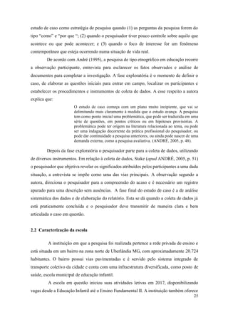 25
estudo de caso como estratégia de pesquisa quando (1) as perguntas da pesquisa forem do
tipo “como” e “por que “; (2) quando o pesquisador tiver pouco controle sobre aquilo que
acontece ou que pode acontecer; e (3) quando o foco de interesse for um fenômeno
contemporâneo que esteja ocorrendo numa situação de vida real.
De acordo com André (1995), a pesquisa de tipo etnográfico em educação recorre
a observação participante, entrevista para esclarecer os fatos observados e análise de
documentos para completar a investigação. A fase exploratória é o momento de definir o
caso, de elaborar as questões iniciais para entrar em campo, localizar os participantes e
estabelecer os procedimentos e instrumentos de coleta de dados. A esse respeito a autora
explica que:
O estudo de caso começa com um plano muito incipiente, que vai se
delimitando mais claramente à medida que o estudo avança. A pesquisa
tem como ponto inicial uma problemática, que pode ser traduzida em uma
série de questões, em pontos críticos ou em hipóteses provisórias. A
problemática pode ter origem na literatura relacionada ao tema, ou pode
ser uma indagação decorrente da prática profissional do pesquisador, ou
pode dar continuidade a pesquisa anteriores, ou ainda pode nascer de uma
demanda externa, como a pesquisa avaliativa. (ANDRÉ, 2005, p. 48).
Depois da fase exploratória o pesquisador parte para a coleta de dados, utilizando
de diversos instrumentos. Em relação à coleta de dados, Stake (apud ANDRÉ, 2005, p. 51)
o pesquisador que objetiva revelar os significados atribuídos pelos participantes a uma dada
situação, a entrevista se impõe como uma das vias principais. A observação segundo a
autora, direciona o pesquisador para a compreensão do acaso e é necessário um registro
apurado para uma descrição sem ausências. A fase final do estudo de caso é a de análise
sistemática dos dados e de elaboração do relatório. Esta se dá quando a coleta de dados já
está praticamente concluída e o pesquisador deve transmitir de maneira clara e bem
articulada o caso em questão.
2.2 Caracterização da escola
A instituição em que a pesquisa foi realizada pertence a rede privada de ensino e
está situada em um bairro na zona norte de Uberlândia MG, com aproximadamente 20.724
habitantes. O bairro possui vias pavimentadas e é servido pelo sistema integrado de
transporte coletivo da cidade e conta com uma infraestrutura diversificada, como posto de
saúde, escola municipal de educação infantil.
A escola em questão iniciou suas atividades letivas em 2017, disponibilizando
vagas desde a Educação Infantil até o Ensino Fundamental II. A instituição também oferece
 