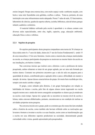 26
ensino integral. Ocupa uma extensa área, com muito espaço verde e ambiente arejado, com
horta e uma mini fazendinha com galinhas, coelhos e cabras. Trata-se, portanto, de uma
instituição com uma infraestrutura muito adequada. Possui 7 salas de aula, 52 funcionários,
laboratório de ciências, quadra de esporte coberta, cozinha, biblioteca, sala de leitura, parque
infantil, auditório e refeitório.
O material didático utilizado pela escola é apostilado e os alunos contam com
diversas aulas especializadas, entre elas, inglês, capoeira, yoga, educação ambiental,
educação física e artes e robótica.
2.2.1 Sujeitos da pesquisa
Os sujeitos participantes desta pesquisa compunham uma turma de 30 crianças na
faixa etária entre 6 e 7 anos de idade, alunos do 2° ano do Ensino Fundamental I, sendo 15
do sexo masculino e 15 do sexo feminino. Assim como a maioria das crianças matriculadas
na escola, as crianças participantes da pesquisa ou moravam no mesmo bairro da escola ou
nas imediações, em bairros vizinhos.
Nas conversas iniciais que realizei com a diretora e com a professora da turma
pesquisada, ambas relataram se tratar de um grupo agitado, por ser uma sala formada por
muitos alunos. Constatei nos primeiros encontros que a sala de aula era pequena para a
quantidade de alunos, contribuindo para a agitação deles e para a dificuldade em manter a
atenção da turma. Apesar dessas características do grupo, fui muito bem recebida por eles,
sempre com muito carinho e alegria.
O grupo, como relatado pela diretora, é um grupo heterogêneo em relação as
habilidades de leitura e escrita, pelo fato de alguns alunos terem ingressado na escola
naquele mesmo ano e ainda não terem conseguido acompanhar os alunos que já estudavam
na escola a mais tempo. Apesar de o grupo não se encontrar no mesmo nível de escrita e
leitura, todos estavam alfabetizados, portanto, encontravam-se em condição de realizar as
atividades propostas nesta pesquisa.
Na conversa inicial com o grupo, pode-se constatar que eles nunca haviam estudado
sobre a história da escrita, como também não haviam refletido sobre as motivações que
levaram o homem a inventar a escrita e as suas funções, assim como as transformações que
a escrita em seus diferentes suportes produziram na sociedade, demonstrando grande
curiosidade sobre o tema, quando apresentado pela pesquisadora.
 