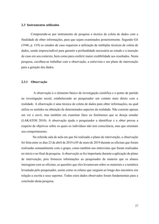 27
2.3 Instrumentos utilizados
Compreende-se por instrumento de pesquisa a técnica de coleta de dados com a
finalidade de obter informações, para que sejam examinados posteriormente. Segundo Gil
(1946, p. 119) os estudos de caso requerem a utilização de múltiplas técnicas de coleta de
dados, sendo imprescindível para garantir a profundidade necessária ao estudo e a inserção
do caso em seu contexto, bem como para conferir maior credibilidade aos resultados. Nesta
pesquisa, escolheu-se trabalhar com a observação, a entrevista e um plano de intervenção
para a geração dos dados.
2.3.1 Observação
A observação é o elemento básico de investigação científica e o ponto de partida
na investigação social, estabelecendo ao pesquisador um contato mais direto com a
realidade. A observação é uma técnica de coleta de dados para obter informações, na qual
utiliza os sentidos na obtenção de determinados aspectos da realidade. Não consiste apenas
em ver e ouvir, mas também em examinar fatos ou fenômenos que se deseja estudar
(LAKATOS 2010). A observação ajuda o pesquisador a identificar e a obter provas a
respeito de objetivos sobre os quais os indivíduos não tem consciência, mas que orientam
seu comportamento.
Na referida sala de aula em que foi realizado o plano de intervenção, a observação
foi feita entre os dias 23 de abril de 2019 a 05 de maio de 2019 durante as oficinas que foram
realizadas semanalmente com o grupo, como também nas entrevistas que foram realizadas
no início e no final da pesquisa. A observação se fez importante durante a aplicação do plano
de intervenção, pois forneceu informações ao pesquisador da maneira que os alunos
interagiam com as oficinas, as questões que eles levantavam sobre os materiais e a temática
levantada pelo pesquisador, assim como os relatos que surgiam ao longo dos encontros em
relação a escrita e seus suportes. Todos estes dados observados foram fundamentais para a
conclusão desta pesquisa.
 