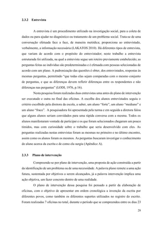 28
2.3.2 Entrevista
A entrevista é um procedimento utilizado na investigação social, para a coleta de
dados ou para ajudar no diagnóstico ou tratamento de um problema social. Trata-se de uma
conversação efetuada face a face, de maneira metódica; proporciona ao entrevistado,
verbalmente, a informação necessária (LAKATOS 2010). Há diferentes tipos de entrevista,
que variam de acordo com o propósito do entrevistador; neste trabalho a entrevista
estruturada foi utilizada, na qual a entrevista segue um roteiro previamente estabelecido; as
perguntas feitas ao indivíduo são predeterminadas e é efetuada com pessoas selecionadas de
acordo com um plano. A padronização das questões é obter, dos entrevistados, respostas às
mesmas perguntas, permitindo “que todas elas sejam comparadas com o mesmo conjunto
de perguntas, e que as diferenças devem refletir diferenças entre os respondentes e não
diferenças nas perguntas” (LODI, 1976, p.16).
Nesta pesquisa foram realizadas duas entrevistas uma antes do plano de intervenção
ser executado e outra no final das oficinas. A escolha dos alunos entrevistados seguiu o
critério escolhido pela diretora da escola, a saber, um aluno “forte”, um aluno “mediano” e
um aluno “fraco”. A pesquisadora foi apresentada pela turma e em seguida a diretora falou
que alguns alunos seriam convidados para uma rápida conversa com a mesma. Todos os
alunos manifestaram vontade de participar e os que foram selecionados chegaram um pouco
tímidos, mas com curiosidade sobre o trabalho que seria desenvolvido com eles. As
perguntas realizadas nestas entrevistas foram as mesmas no primeiro e no último encontro,
assim como os alunos foram os mesmos. As perguntas buscaram investigar o conhecimento
do aluno acerca da escrita e de como ela surgiu (Apêndice A).
2.3.3 Plano de intervenção
Compreende-se por plano de intervenção, uma proposta de ação construída a partir
da identificação de um problema ou de uma necessidade. A palavra plano remete a uma ação
futura, sustentada por objetivos a serem alcançados, já a palavra intervenção implica uma
ação objetiva, um fazer concreto dentro de uma realidade.
O plano de intervenção dessa pesquisa foi pensado a partir da elaboração de
oficinas, com o objetivo de apresentar em ordem cronológica a invenção da escrita por
diferentes povos, como também os diferentes suportes utilizados no registro do escrito.
Foram realizadas 7 oficinas no total, durante o período que se compreendeu entre os dias 23
 