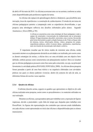 29
de abril a 05 de maio de 2019. As oficinas ocorreram uma vez na semana, conforme as aulas
eram disponibilizadas pela professora regente da turma.
As oficinas são espaços de aprendizagem abertos e dinâmicos, que possibilita uma
inovação, troca de experiências e a construção de conhecimentos. O estudo de um tema em
oficinas pedagógicas permite a comparação entre as experiências diversificadas, o que
propicia uma abordagem reflexiva dos desafios enfrentados pelos alunos. Segundo
Anastasiou e Alves (2004, p. 95):
A oficina se caracteriza como uma estratégia do fazer pedagógico onde o
espaço de construção e reconstrução do conhecimento são as principais
ênfases. É lugar de pensar, descobrir, reinventar, criar e recriar, favorecido
pela forma horizontal na qual a relação humana se dá. Pode-se lançar mão
de músicas, textos, observações diretas, vídeos, pesquisas de campo,
experiências práticas, enfim vivenciar ideias, sentimentos, experiências,
num movimento de reconstrução individual e coletiva.
É importante ressaltar que há vários modos de ministrar uma oficina, sendo
necessário atentar-se ao planejamento da tarefa ou atividade a ser realizada, pois assim como
as demais estratégias de ensino, a oficina deve ser uma atividade com um objetivo bem
definido, embora possua como característica um planejamento mutável. Deve-se ressaltar
que as oficinas pedagógicas possuem como foco uma ação consciente, ou seja, sua principal
ferramenta é a atividade prática (PAVIANI; FONTANA; 2009). As oficinas dessa pesquisa
foram pensadas a partir de uma base teórica e na sequência elaboradas com atividades
práticas nas quais os alunos puderam vivenciar, dentro do contexto de sala de aula, as
diferentes formas de escrita e seus suportes.
2.3.4 Quadro de oficinas
Conforme descrito acima, seguem os quadros que apresentam os objetivos de cada
oficina realizada nesta pesquisa, assim como os procedimentos e os materiais utilizados na
sua realização.
Durantes as oficinas, a pesquisadora optou por trabalhar com a exposição de figuras
impressas, devido a praticidade e pela falta de tempo que dispunha para trabalhar com
PowerPoint. As figuras são representações dos conteúdos que estavam sendo trabalhados
em cada oficina e eram apresentadas no início das oficinas e disponibilizadas para os alunos
manusearem.
 