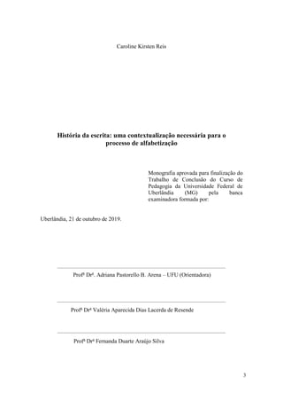 3
Caroline Kirsten Reis
História da escrita: uma contextualização necessária para o
processo de alfabetização
Monografia aprovada para finalização do
Trabalho de Conclusão do Curso de
Pedagogia da Universidade Federal de
Uberlândia (MG) pela banca
examinadora formada por:
Uberlândia, 21 de outubro de 2019.
Profa
Dra
. Adriana Pastorello B. Arena – UFU (Orientadora)
Profa
Dra
Valéria Aparecida Dias Lacerda de Resende
Profa
Dra
Fernanda Duarte Araújo Silva
 