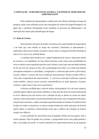 36
CAPÍTULO III – SURGIMENTO DA ESCRITA: UM POSSÍVEL PERCURSO DE
APRENDIZAGEM
Neste capítulo são apresentadas as análises das sete oficinas realizadas ao longo da
pesquisa, assim como reflexões acerca das concepções do ensino da Língua Portuguesa, do
papel que o professor desempenha como mediador no processo de alfabetização e da
motivação dos alunos para aprendizagem da língua.
3.1 Roda de Leitura
Neste primeiro momento do projeto, iniciamos com a apresentação da pesquisadora
e do tema que seria tratado ao longo dos encontros. Finalizada as apresentações e
explicações sobre nossos futuros encontros, demos início a contação de história baseada na
obra O livro da Escrita, de Ruth Rocha.
A contação desta história teve o papel fundamental de trazer o aluno para dentro
do contexto a ser trabalhado, de uma forma divertida, assim como uma possibilidade de
levar os alunos a uma experiência positiva com a leitura, e não como uma atividade rotineira
de ler um livro do começo ao fim, sem a participação ativa deles. Ao contar uma história
conseguimos despertar a curiosidade, a imaginação e o interesse pela escrita e pela leitura,
em que o lúdico e o prazer são eixos condutores nesse processo. Pennac ressalta (1993, p.
124), sobre a importância de contar histórias: “[...] ler em voz alta não é suficiente, é preciso
contar também, oferecer nossos tesouros, desembrulhá-los na praia ignorante. Escutem,
escutem e vejam como é bom ouvir uma história.”
A técnica escolhida para a roda de leitura, nesta pesquisa, foi a da caixa surpresa,
contendo alguns objetos que faziam referência a cada uma das fases da escrita mencionada
no livro. Optou-se por esta técnica com a intenção de que os alunos ao verem um objeto
concreto sendo relacionado a um período da história da escrita, eles conseguiriam relacionar,
nos próximos encontros, o objeto mostrado ao período tratado nas oficinas. Os objetos foram
levados em todos os encontros e os alunos sempre lembravam sobre qual parte da história
aquele objeto se reportava, demonstrando assim que o objetivo da contação de história
cumpriu seu objetivo.
A caixa utilizada foi uma bonita caixa de papelão, florida em tons pastéis. Para a
escrita rupestre, feita em pedras nas cavernas, a pesquisadora levou uma pedra pintada a
mão e um pedaço de carvão. A escrita cuneiforme foi apresentada através de um pequeno
 