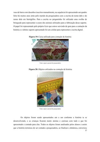 37
vaso de barro com desenhos inscritos manualmente, na sequência foi apresentado um quadro
feito há muitos anos atrás pelo marido da pesquisadora com a escrita do nome dele e do
nome dela em hieróglifos. Para a escrita no pergaminho foi utilizado uma ovelha de
brinquedo para representar o couro dos animais utilizados para a fabricação desse suporte.
O papel foi representado pelo próprio livro que estava servindo de guia para a contação da
história e o último suporte apresentado foi um celular para representar a escrita digital.
Figura 19: Caixa utilizada para contação de história
Fonte: arquivo pessoal da pesquisadora
Figura 20: Objetos utilizados na contação de história
Fonte: arquivo pessoal da pesquisadora
Os objetos foram sendo apresentados um a um conforme a história ia se
desenvolvendo, e as crianças ficaram muito atentas e curiosas com tudo o que foi
apresentado e contado para elas. Todos os objetos foram analisados pelos alunos e assim
que a história terminou de ser contada a pesquisadora, ao finalizar a dinâmica, conversou
 