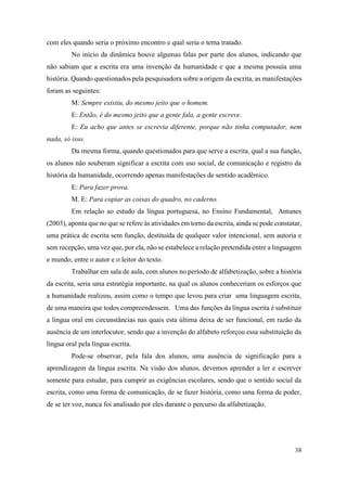 38
com eles quando seria o próximo encontro e qual seria o tema tratado.
No início da dinâmica houve algumas falas por parte dos alunos, indicando que
não sabiam que a escrita era uma invenção da humanidade e que a mesma possuía uma
história. Quando questionados pela pesquisadora sobre a origem da escrita, as manifestações
foram as seguintes:
M: Sempre existiu, do mesmo jeito que o homem.
E: Então, é do mesmo jeito que a gente fala, a gente escreve.
E: Eu acho que antes se escrevia diferente, porque não tinha computador, nem
nada, só isso.
Da mesma forma, quando questionados para que serve a escrita, qual a sua função,
os alunos não souberam significar a escrita com uso social, de comunicação e registro da
história da humanidade, ocorrendo apenas manifestações de sentido acadêmico.
E: Para fazer prova.
M. E: Para copiar as coisas do quadro, no caderno.
Em relação ao estudo da língua portuguesa, no Ensino Fundamental, Antunes
(2003), aponta que no que se refere às atividades em torno da escrita, ainda se pode constatar,
uma prática de escrita sem função, destituída de qualquer valor intencional, sem autoria e
sem recepção, uma vez que, por ela, não se estabelece a relação pretendida entre a linguagem
e mundo, entre o autor e o leitor do texto.
Trabalhar em sala de aula, com alunos no período de alfabetização, sobre a história
da escrita, seria uma estratégia importante, na qual os alunos conheceriam os esforços que
a humanidade realizou, assim como o tempo que levou para criar uma linguagem escrita,
de uma maneira que todos compreendessem. Uma das funções da língua escrita é substituir
a língua oral em circunstâncias nas quais esta última deixa de ser funcional, em razão da
ausência de um interlocutor, sendo que a invenção do alfabeto reforçou essa substituição da
língua oral pela língua escrita.
Pode-se observar, pela fala dos alunos, uma ausência de significação para a
aprendizagem da língua escrita. Na visão dos alunos, devemos aprender a ler e escrever
somente para estudar, para cumprir as exigências escolares, sendo que o sentido social da
escrita, como uma forma de comunicação, de se fazer história, como uma forma de poder,
de se ter voz, nunca foi analisado por eles durante o percurso da alfabetização.
 