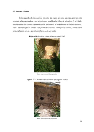 39
3.2 Arte na caverna
Esta segunda oficina ocorreu no pátio da escola em uma caverna, previamente
montada pela pesquisadora, com tubos de pvc, papel kraft e folhas de palmeiras. A atividade
teve início na sala de aula, com uma breve recordação da história lida no último encontro,
com a apresentação do carvão e da pedra utilizados na contação de história, assim como
uma explicação sobre o que iríamos fazer nesta atividade.
Figura 21: Caverna construída com papel kraft
Fonte: arquivo pessoal da pesquisadora
Figura 22: Caverna com desenhos feitos pelos alunos
Fonte: arquivo pessoal da pesquisadora
 