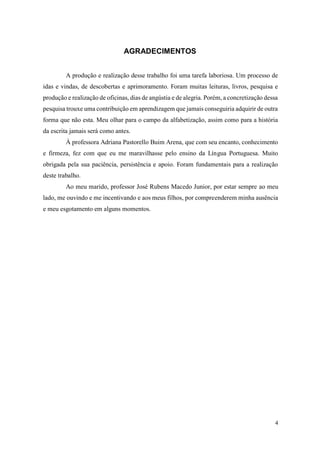 4
AGRADECIMENTOS
A produção e realização desse trabalho foi uma tarefa laboriosa. Um processo de
idas e vindas, de descobertas e aprimoramento. Foram muitas leituras, livros, pesquisa e
produção e realização de oficinas, dias de angústia e de alegria. Porém, a concretização dessa
pesquisa trouxe uma contribuição em aprendizagem que jamais conseguiria adquirir de outra
forma que não esta. Meu olhar para o campo da alfabetização, assim como para a história
da escrita jamais será como antes.
À professora Adriana Pastorello Buim Arena, que com seu encanto, conhecimento
e firmeza, fez com que eu me maravilhasse pelo ensino da Língua Portuguesa. Muito
obrigada pela sua paciência, persistência e apoio. Foram fundamentais para a realização
deste trabalho.
Ao meu marido, professor José Rubens Macedo Junior, por estar sempre ao meu
lado, me ouvindo e me incentivando e aos meus filhos, por compreenderem minha ausência
e meu esgotamento em alguns momentos.
 