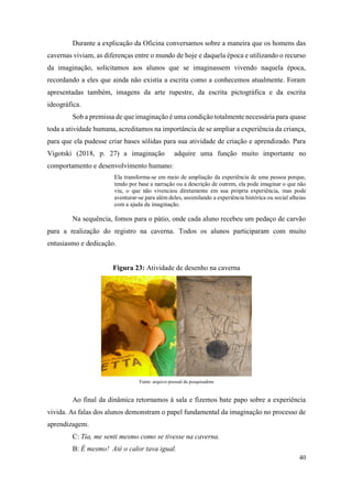 40
Durante a explicação da Oficina conversamos sobre a maneira que os homens das
cavernas viviam, as diferenças entre o mundo de hoje e daquela época e utilizando o recurso
da imaginação, solicitamos aos alunos que se imaginassem vivendo naquela época,
recordando a eles que ainda não existia a escrita como a conhecemos atualmente. Foram
apresentadas também, imagens da arte rupestre, da escrita pictográfica e da escrita
ideográfica.
Sob a premissa de que imaginação é uma condição totalmente necessária para quase
toda a atividade humana, acreditamos na importância de se ampliar a experiência da criança,
para que ela pudesse criar bases sólidas para sua atividade de criação e aprendizado. Para
Vigotski (2018, p. 27) a imaginação adquire uma função muito importante no
comportamento e desenvolvimento humano:
Ela transforma-se em meio de ampliação da experiência de uma pessoa porque,
tendo por base a narração ou a descrição de outrem, ela pode imaginar o que não
viu, o que não vivenciou diretamente em sua própria experiência, mas pode
aventurar-se para além deles, assimilando a experiência histórica ou social alheias
com a ajuda da imaginação.
Na sequência, fomos para o pátio, onde cada aluno recebeu um pedaço de carvão
para a realização do registro na caverna. Todos os alunos participaram com muito
entusiasmo e dedicação.
Figura 23: Atividade de desenho na caverna
Fonte: arquivo pessoal da pesquisadora
Ao final da dinâmica retornamos à sala e fizemos bate papo sobre a experiência
vivida. As falas dos alunos demonstram o papel fundamental da imaginação no processo de
aprendizagem.
C: Tia, me senti mesmo como se tivesse na caverna.
B: É mesmo! Até o calor tava igual.
 