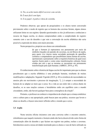 41
A: Tia, eu achei muito difícil escrever com carvão.
B: É mais fácil com lápis.
A: E no papel. A pedra é cheia de coisinha.
Podemos observar, que apesar da pesquisadora e os alunos terem conversado
previamente sobre o modo de registro que os homens das cavernas faziam, alguns alunos
utilizaram letras no seu registro. Quando questionados se eles já utilizavam e conheciam o
recurso da língua escrita, os alunos compreendiam então a complexidade do registro
somente com o uso do desenho e que sem a convenção da escrita alfabética não seria
possível a expressão de ideias com maior precisão.
Nesta perspectiva, propiciar aos alunos um entendimento
de que o homem já representou seu pensamento por meio de
símbolos traçados em paredes de cavernas, ou em blocos de argila,
para quem vive imerso numa sociedade permeada de aparelhos
celulares e computadores que possibilitam outras formas de escrita,
oportunizam o pensamento sobre a trajetória histórica da qual esses
sujeitos fazem parte e como estas transformações culturais foram
criadas por nós e que as mesmas se encontram em permanente
transformação pela ação humana. (ABREU, 2019, p. 95).
O conhecimento sobre a história da língua escrita foi importante para que os alunos
percebessem que a escrita alfabética é uma produção humana, resultante de muitas
modificações e adaptações. Segundo Vigotski (2019, p. 43) a existência de necessidades ou
anseios põe em movimento o processo de imaginação, “[...] é sempre a necessidade do
homem de se adaptar ao meio que o cerca. Se a vida ao seu redor não o coloca diante de
desafios, se as suas reações comuns e hereditárias estão em equilíbrio com o mundo
circundante, então, não haverá qualquer base para a emergência da criação”.
Portanto, o professor ao conhecer a importância da relação que a criança estabelece
com a cultura para a sua apropriação, pode buscar para sua prática, recursos que levem o
aluno ao desafio, a buscar uma maior reflexão sobre o mundo que o cerca.
3.3 Argila
Nesta terceira oficina iniciamos com uma conversa sobre o encontro anterior,
relembramos que naquele momento o homem ainda não havia desenvolvido outra forma de
comunicação além do desenho e que faziam seu registro nas pedras, rochas e cavernas.
Introduzimos assim a nossa atividade mostrando para os alunos o vaso de barro utilizado na
 