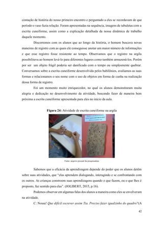 42
contação de história do nosso primeiro encontro e perguntado a eles se recordavam de que
período o vaso fazia relação. Foram apresentadas na sequência, imagens de tabuletas com a
escrita cuneiforme, assim como a explicação detalhada da nossa dinâmica de trabalho
daquele momento.
Discorremos com os alunos que ao longo da história, o homem buscava novas
maneiras de registro com as quais ele conseguisse anotar um maior número de informações
e que esse registro fosse resistente ao tempo. Observamos que o registro na argila
possibilitava ao homem levá-lo para diferentes lugares como também armazená-los. Porém
por ser um objeto frágil poderia ser danificado com o tempo ou simplesmente quebrar.
Conversamos sobre a escrita cuneiforme desenvolvida pelos babilônios, avaliamos as suas
formas e relacionamos o seu nome com o uso de objetos em forma de cunha na realização
dessa forma de registro.
Foi um momento muito enriquecedor, no qual os alunos demonstraram muita
alegria e dedicação no desenvolvimento da atividade, buscando fazer de maneira bem
próxima a escrita cuneiforme apresentada para eles no início da aula.
Figura 24: Atividade de escrita cuneiforme na argila
Fonte: arquivo pessoal da pesquisadora
Sabemos que a eficácia da aprendizagem depende do poder que os alunos detêm
sobre suas atividades, que “elas aprendem dialogando, interagindo e se confrontando com
os outros. As crianças constroem suas aprendizagens quando o que fazem, ou o que lhes é
proposto, faz sentido para elas”. (JOLIBERT, 2015, p.16).
Podemos observar em algumas falas dos alunos a maneira como eles se envolveram
na atividade.
C: Nossa! Que difícil escrever assim Tia. Preciso fazer igualzinho do quadro?(A
 