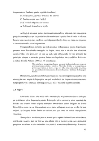 43
imagem estava fixada no quadro a pedido dos alunos)
P: Nós podemos fazer isso de novo? Eu adorei!
C: Também gostei, mas é difícil.
M: É verdade. O palito não desliza.
A: E dá medo de quebrar a argila.
Ao final da atividade muitos alunos pediram para levar a tabuleta para casa, mas a
pesquisadora explicou que ela guardaria todas as tabuletas e que ao final de todas as oficinas
haveria uma exposição para o colégio com todas as produções feitas por eles e que posterior
a este momento eles levariam para casa.
Compreendemos, portanto, que toda atividade pedagógica de ensino do português
perpassa uma determinada concepção de língua, sendo que a escolha das atividades
desenvolvidas pelo professor em sala de aula será influenciada por um conjunto de
princípios teóricos, a partir dos quais os fenômenos linguísticos são percebidos. Referente
a prática docente, Antunes (2003, p. 40) ressalta que:
Não pode haver uma prática eficiente sem uma fundamentação num corpo de
princípios teóricos sólidos e objetivos. Não tenho dúvidas: se nossa prática de
professores se afasta do ideal é porque nos falta, entre outras muitas condições,
um aprofundamento teórico acerca de como funciona o fenômeno da linguagem
humana.
Desta forma, o professor alfabetizador necessita buscar uma prática que reflita uma
concepção mais ampla da linguagem, na qual a existência da língua escrita tenha como
função promover a interação entre as pessoas, de modo funcional e contextualizada.
3.4 Papiro
Esta quarta oficina teve início com a apresentação do quadro utilizado na contação
de histórias no início da pesquisa, dando deste modo início a conversa sobre o período da
história que iríamos tratar naquele momento. Observamos outras imagens da escrita
hieroglífica, como ela era feita, quais os povos que a utilizavam e em que região ela teve
origem. As imagens foram fixadas no quadro para que todos os alunos conseguissem
visualizar.
Na sequência relatou-se para os alunos que o suporte mais utilizado neste tipo de
escrita era o papiro, que era feito de uma planta com o mesmo nome. A pesquisadora
perguntou aos alunos se eles conheciam essa planta e se sabiam qual outro tipo de suporte
 
