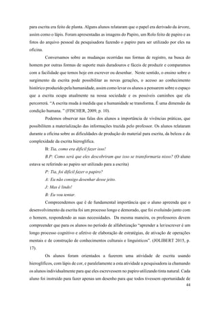44
para escrita era feito de planta. Alguns alunos relataram que o papel era derivado da árvore,
assim como o lápis. Foram apresentadas as imagens do Papiro, um Rolo feito de papiro e as
fotos do arquivo pessoal da pesquisadora fazendo o papiro para ser utilizado por eles na
oficina.
Conversamos sobre as mudanças ocorridas nas formas de registro, na busca do
homem por outras formas de suporte mais duradouros e fáceis de produzir e comparamos
com a facilidade que temos hoje em escrever ou desenhar. Neste sentido, o ensino sobre o
surgimento da escrita pode possibilitar as novas gerações, o acesso ao conhecimento
histórico produzido pela humanidade, assim como levar os alunos a pensarem sobre o espaço
que a escrita ocupa atualmente na nossa sociedade e os possíveis caminhos que ela
percorrerá. “A escrita muda à medida que a humanidade se transforma. É uma dimensão da
condição humana. ” (FISCHER, 2009, p. 10).
Podemos observar nas falas dos alunos a importância de vivências práticas, que
possibilitem a materialização das informações trazida pelo professor. Os alunos relataram
durante a oficina sobre as dificuldades de produção do material para escrita, da beleza e da
complexidade da escrita hieroglífica.
B: Tia, como era difícil fazer isso!
B.P: Como será que eles descobriram que isso se transformaria nisso? (O aluno
estava se referindo ao papiro ser utilizado para a escrita)
P: Tia, foi difícil fazer o papiro?
A: Eu não consigo desenhar desse jeito.
J: Mas é lindo!
B: Eu vou tentar.
Compreendemos que é de fundamental importância que o aluno apreenda que o
desenvolvimento da escrita foi um processo longo e demorado, que foi evoluindo junto com
o homem, respondendo as suas necessidades. Da mesma maneira, os professores devem
compreender que para os alunos no período de alfabetização “aprender a ler/escrever é um
longo processo cognitivo e afetivo de elaboração de estratégias, de ativação de operações
mentais e de construção de conhecimentos culturais e linguísticos”. (JOLIBERT 2015, p.
17).
Os alunos foram orientados a fazerem uma atividade de escrita usando
hieroglíficos, com lápis de cor, e paralelamente a esta atividade a pesquisadora ia chamando
os alunos individualmente para que eles escrevessem no papiro utilizando tinta natural. Cada
aluno foi instruído para fazer apenas um desenho para que todos tivessem oportunidade de
 