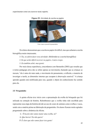 45
experimentar como era escrever neste suporte.
Figura 25: Atividade de escrita no papiro
Fonte: arquivo pessoal da pesquisadora
Os relatos demonstram que a escrita no papiro foi difícil, mas que acharam a escrita
hieroglífica muito interessante.
J: Tia, eu adorei fazer essa atividade. (Referindo-se a escrita hieroglífica)
J: Só que achei difícil escrever no papiro, é meio crespo.
J: Eu também achei, mas gostei.
Por meio dessa experiência, concordamos com Bernardin (2003) que ressalta que
o termo pedagogia ativa não se refere apenas ao movimento, bastando que as crianças se
mexam, “ela é antes de mais nada, o movimento do pensamento, a reflexão, a maneira de
investigar a tarefa, as dimensões internas que escapam à observação sensível.” A criança
aprende quando está mobilizada para isso, quando o objeto de conhecimento faz sentido
para ela.
3.5 Pergaminho
A quinta oficina teve início com a apresentação da ovelha de brinquedo que foi
utilizada na contação de história. Relembramos que a ovelha tinha sido escolhida para
representar essa etapa da história devido ao uso do couro de animais como ovelhas e vacas,
sendo esta a matéria prima na fabricação do pergaminho. Os alunos ficaram muito agitados
perguntando sobre a dinâmica da oficina.
L: Ô tia,nós não vamos matar uma ovelha, né?
A: Que horror! Eu não quero!
P: É claro que não vamos fazer isso gente!
 