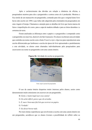 46
Após o esclarecimento das dúvidas em relação a dinâmica da oficina, a
pesquisadora mostrou para eles o pergaminho e contou como ele é produzido. Mostrou o
Fac-símile de um manuscrito em pergaminho, contando para eles que o original deste livro
havia sido escrito em 1094 e que tinha sido adquirido pela orientadora da pesquisadora em
uma viagem à Europa. Chamamos a atenção para os detalhes do livro que trazia marcas de
furos e imperfeições do couro, para a capa de madeira talhada e para as letras desenhas e a
estrutura do texto.
Foram analisadas as diferenças entre o papiro e o pergaminho e comparado como
o pergaminho era mais liso, durável e de fácil manuseio. Os alunos receberam uma atividade
que continha seu nome escrito com a fonte Franch script e Algerian para reproduzirem uma
escrita diferenciada que lembrasse a escrita da época do livro apresentado e paralelamente
a esta atividade, os alunos eram chamados individualmente pela pesquisadora para
escreverem seu nome no pergaminho com uma caneta tinteiro.
Figura 26: Atividade de escrita no pergaminho
Fonte: arquivo pessoal da pesquisadora
O uso da caneta tinteiro despertou muito interesse pelos alunos, assim como
demonstraram muito entusiasmo em escrever em um pergaminho.
B: Gente, é muito legal usar essa caneta!
G: Eu achei difícil, parece que ela arranha.
L: É, mas é bem mais fácil do que escrever no papiro.
G: Verdade!
T: Eu deixei borrar tudo.
Por meio destas experiências que envolveram a escrita com uma caneta tinteiro em
um pergaminho, acredita-se que os alunos tiveram a possibilidade de refletir sobre as
 