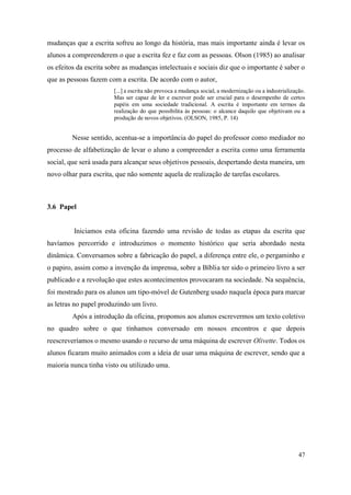 47
mudanças que a escrita sofreu ao longo da história, mas mais importante ainda é levar os
alunos a compreenderem o que a escrita fez e faz com as pessoas. Olson (1985) ao analisar
os efeitos da escrita sobre as mudanças intelectuais e sociais diz que o importante é saber o
que as pessoas fazem com a escrita. De acordo com o autor,
[...] a escrita não provoca a mudança social, a modernização ou a industrialização.
Mas ser capaz de ler e escrever pode ser crucial para o desempenho de certos
papéis em uma sociedade tradicional. A escrita é importante em termos da
realização do que possibilita às pessoas: o alcance daquilo que objetivam ou a
produção de novos objetivos. (OLSON, 1985, P. 14)
Nesse sentido, acentua-se a importância do papel do professor como mediador no
processo de alfabetização de levar o aluno a compreender a escrita como uma ferramenta
social, que será usada para alcançar seus objetivos pessoais, despertando desta maneira, um
novo olhar para escrita, que não somente aquela de realização de tarefas escolares.
3.6 Papel
Iniciamos esta oficina fazendo uma revisão de todas as etapas da escrita que
havíamos percorrido e introduzimos o momento histórico que seria abordado nesta
dinâmica. Conversamos sobre a fabricação do papel, a diferença entre ele, o pergaminho e
o papiro, assim como a invenção da imprensa, sobre a Bíblia ter sido o primeiro livro a ser
publicado e a revolução que estes acontecimentos provocaram na sociedade. Na sequência,
foi mostrado para os alunos um tipo-móvel de Gutenberg usado naquela época para marcar
as letras no papel produzindo um livro.
Após a introdução da oficina, propomos aos alunos escrevermos um texto coletivo
no quadro sobre o que tínhamos conversado em nossos encontros e que depois
reescreveríamos o mesmo usando o recurso de uma máquina de escrever Olivette. Todos os
alunos ficaram muito animados com a ideia de usar uma máquina de escrever, sendo que a
maioria nunca tinha visto ou utilizado uma.
 