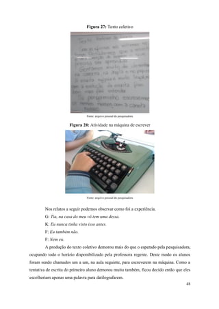 48
Figura 27: Texto coletivo
Fonte: arquivo pessoal da pesquisadora
Figura 28: Atividade na máquina de escrever
Fonte: arquivo pessoal da pesquisadora
Nos relatos a seguir podemos observar como foi a experiência.
G: Tia, na casa do meu vô tem uma dessa.
K: Eu nunca tinha visto isso antes.
F: Eu também não.
F: Nem eu.
A produção do texto coletivo demorou mais do que o esperado pela pesquisadora,
ocupando todo o horário disponibilizado pela professora regente. Deste modo os alunos
foram sendo chamados um a um, na aula seguinte, para escreverem na máquina. Como a
tentativa de escrita do primeiro aluno demorou muito também, ficou decido então que eles
escolheriam apenas uma palavra para datilografarem.
 