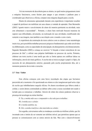 49
Foi um momento de descoberta para os alunos, no qual muitos perguntaram como
a máquina funcionava, como faziam para apagar o que erraram e pediram para o
coordenador que observava a oficina, comprar uma máquina daquela para a escola.
Diante do entusiasmo apresentado durante esta experiência é importante ressaltar
o papel do professor em mobilizar em seus alunos a vontade de aprender. Para Bernardin
(2003) “quanto maior o envolvimento do aluno de maneira pertinente na atividade, mais
este alimentará a necessidade”. Portanto, o aluno bem motivado buscará maneiras de
superar suas dificuldades, ativamente, na realização de suas atividades, modificando não
somente a sua imagem, mas também a sua relação com o mundo e com o meio.
A experiência da construção do texto coletivo com os alunos é uma metodologia
muito rica, pois possibilita trabalhar processos psíquicos fundamentais que estão envolvidos
na alfabetização, como as capacidades de antecipação, de planejamento e de distanciamento.
Segundo Bernardin (2003) a criança ao escrever “é forçada a tomar consciência do seu
processo de fala” e utilizar suas próprias habilidades no processo de escrita. Portanto,
elaborar um texto escrito é uma tarefa que não se limita apenas em codificar ideias ou
informações, através de sinais gráficos. A escrita não se inicia ao pegar o papel e o lápis, ela
necessita de um planejamento anterior, passando pela escrita propriamente dita, até o
momento posterior da revisão e reescrita.
3.7 Tela / Tablet
Esta oficina começou com uma breve recordação das etapas que havíamos
percorrido até o momento e foi questionado aos alunos se eles imaginavam qual seria o tipo
de escrita que trabalharíamos naquela oficina. Os alunos recordaram que faltava ainda o
celular, e assim demos continuidade ao debate sobre como a nossa sociedade tem usado o
teclado para se comunicar e trabalhar. Através do relato dos alunos podemos observar a
presença da tecnologia na rotina familiar.
F: Tia, a minha mãe usa o computador o dia todo para trabalhar.
M: A minha usa o celular.
D: A minha também, tia.
R: Xiii, a minha irmã fica o dia inteirinho no celular.
Em seguida, conversamos sobre as mudanças ocorridas no telefone celular, que foi
inventado com o intuito de ser somente um telefone móvel, que permitisse apenas que as
pessoas se comunicassem com as outras através da fala. Mas com o desenvolvimento
 