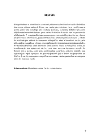 5
RESUMO
Compreendendo a alfabetização como um processo sociocultural no qual o indivíduo
desenvolve práticas sociais de leitura e de escrita pré-existentes a ele, e considerando a
escrita como uma tecnologia em constante evolução, o presente trabalho tem como
objetivo avaliar as contribuições que o ensino da história da escrita tem no processo de
alfabetização. A pesquisa objetiva examinar como esse conteúdo oferecido aos alunos
em processo de alfabetização, pode contribuir para a aprendizagem das crianças. O estudo
foi realizado por meio de levantamento bibliográfico sobre a história da escrita, pela
elaboração e execução de oficinas, observações e entrevistas para avaliação de resultados.
No referencial teórico foram abordados temas como a função e evolução da escrita, as
transformações dos suportes da escrita, como esses suportes alteravam a relação do
homem com o escrito, assim como contextualiza a escrita no universo infantil e sua
significações. Após a pesquisa foi possível perceber que os alunos se apropriaram da
história de escrita, assim como resignificaram o uso da escrita apontando o seu uso para
além dos muros da escola.
Palavras-chave: História da escrita. Escrita. Alfabetização.
 