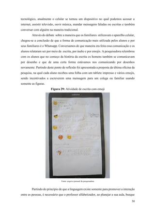 50
tecnológico, atualmente o celular se tornou um dispositivo no qual podemos acessar a
internet, assistir televisão, ouvir música, mandar mensagens faladas ou escritas e também
conversar com alguém na maneira tradicional.
Através do debate sobre a maneira que os familiares utilizavam o aparelho celular,
chegou-se a conclusão de que a forma de comunicação mais utilizada pelos alunos e por
seus familiares é o Whatsapp. Conversamos de que maneira era feita essa comunicação e os
alunos relataram ser por meio da escrita, por áudio e por emojis. A pesquisadora relembrou
com os alunos que no começo da história da escrita os homens também se comunicavam
por desenho e que de uma certa forma estávamos nos comunicando por desenhos
novamente. Partindo deste ponto de reflexão foi apresentada a proposta da última oficina da
pesquisa, na qual cada aluno recebeu uma folha com um tablete impresso e vários emojis,
sendo incentivados a escreverem uma mensagem para um colega ou familiar usando
somente as figuras.
Figura 29: Atividade de escrita com emoji
Fonte: arquivo pessoal da pesquisadora
Partindo do princípio de que a linguagem existe somente para promover a interação
entre as pessoas, é necessário que o professor alfabetizador, ao planejar a sua aula, busque
 