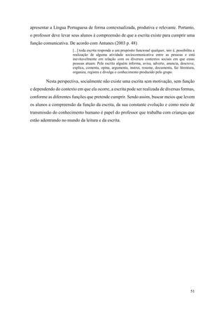51
apresentar a Língua Portuguesa de forma contextualizada, produtiva e relevante. Portanto,
o professor deve levar seus alunos à compreensão de que a escrita existe para cumprir uma
função comunicativa. De acordo com Antunes (2003 p. 48)
[...] toda escrita responde a um propósito funcional qualquer, isto é, possibilita a
realização de alguma atividade sociocomunicativa entre as pessoas e está
inevitavelmente em relação com os diversos contextos sociais em que essas
pessoas atuam. Pela escrita alguém informa, avisa, adverte, anuncia, descreve,
explica, comenta, opina, argumenta, instrui, resume, documenta, faz literatura,
organiza, registra e divulga o conhecimento produzido pelo grupo.
Nesta perspectiva, socialmente não existe uma escrita sem motivação, sem função
e dependendo do contexto em que ela ocorre, a escrita pode ser realizada de diversas formas,
conforme as diferentes funções que pretende cumprir. Sendo assim, buscar meios que levem
os alunos a compreensão da função da escrita, da sua constante evolução e como meio de
transmissão do conhecimento humano é papel do professor que trabalha com crianças que
estão adentrando no mundo da leitura e da escrita.
 