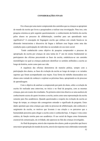 52
CONSIDERAÇÕES FINAIS
Foi a busca por uma maior compreensão dos caminhos que as crianças se apropriam
do mundo da escrita que levou a pesquisadora a realizar essa investigação. Para isso, esta
pesquisa orientou-se pelo seguinte questionamento: o conhecimento da história da escrita
pelos alunos no processo de alfabetização, contribui para um aprendizado mais
significativo? A concepção de linguagem escrita que embasa este estudo baseia-se na
dimensão interacionista e discursiva da língua e definem essa língua como uma das
condições para a participação do indivíduo na sociedade em seu meio social.
Tendo estabelecido como objetivo de pesquisa compreender o processo de
apropriação da escrita por crianças de uma turma de 2° ano do ensino fundamental ao
participarem das oficinas percorrendo as fases da escrita, estabeleceu-se um caminho
metodológico no qual as crianças pudessem identificar os sentidos atribuídos a escrita ao
longo da história, assim como para sua vida.
A sequência das oficinas demonstrou de maneira prática, sempre com a
participação dos alunos, as fases de evolução da escrita ao longo do tempo e os variados
suportes que foram acompanhando esse trajeto. Essa forma de trabalho desencadeou nos
alunos uma vontade de conhecer e explorar as próximas fases, apropriando-se do processo
de aprendizagem.
Com o objetivo de analisar a compreensão por parte do aluno, sobre a evolução da
escrita foi realizada uma entrevista, no início e no final da pesquisa, com as mesmas
crianças, para um exame dos resultados. Na primeira entrevista observa-se uma ausência de
conhecimento acerca de quem inventou a escrita, assim como uma representação da escrita
somente para fins acadêmicos. Quando questionados a respeito da evolução da escrita ao
longo do tempo, as crianças não conseguiram entender o significado da pergunta. Estes
dados apontam que estas crianças que estão no processo de alfabetização, não conhecem o
surgimento da escrita, os motivos que levaram à sua criação e os percursos que a
humanidade percorreu para chegar a escrita como é conhecida hoje. A língua é vista como
estática, de função restrita para uso acadêmico. O uso social da língua como ferramenta
essencial de comunicação, de civilidade, não apareceu na fala das crianças investigadas.
Ao final da pesquisa, através das respostas dos alunos, pode-se perceber que houve
uma maior apropriação do mundo da escrita, através de respostas mais elaboradas remetendo
 