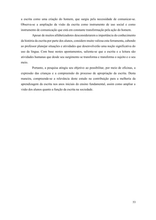 53
a escrita como uma criação do homem, que surgiu pela necessidade de comunicar-se.
Observa-se a ampliação da visão da escrita como instrumento de uso social e como
instrumento de comunicação que está em constante transformação pela ação do homem.
Apesar de muitos alfabetizadores desconsiderarem a importância do conhecimento
da história da escrita por parte dos alunos, considero muito valiosa esta ferramenta, cabendo
ao professor planejar situações e atividades que desenvolverão uma noção significativa do
uso da língua. Com base nestes apontamentos, salienta-se que a escrita e a leitura são
atividades humanas que desde seu surgimento se transforma e transforma o sujeito e o seu
meio.
Portanto, a pesquisa atingiu seu objetivo ao possibilitar, por meio de oficinas, a
expressão das crianças e a compreensão do processo de apropriação da escrita. Desta
maneira, compreende-se a relevância deste estudo na contribuição para a melhoria da
aprendizagem da escrita nos anos iniciais do ensino fundamental, assim como ampliar a
visão dos alunos quanto a função da escrita na sociedade.
 