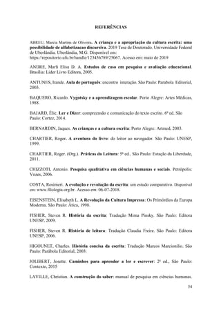 54
REFERÊNCIAS
ABREU, Marcia Martins de Oliveira. A criança e a apropriação da cultura escrita: uma
possibilidade de alfabetizacao discursiva. 2019 Tese de Doutorado. Universidade Federal
de Uberlândia. Uberlândia, M.G. Disponível em:
https://repositorio.ufu.br/handle/123456789/25067. Acesso em: maio de 2019
ANDRE, Marli Elisa D. A. Estudos de caso em pesquisa e avaliação educacional.
Brasília: Lider Livro Editora, 2005.
ANTUNES, Irande. Aula de português: encontro interação. São Paulo: Parabola Editorial,
2003.
BAQUERO, Ricardo. Vygotsky e a aprendizagem escolar. Porto Alegre: Artes Médicas,
1988.
BAJARD, Élie. Ler e Dizer: compreensão e comunicação do texto escrito. 6a
ed. São
Paulo: Cortez, 2014.
BERNARDIN, Jaques. As crianças e a cultura escrita: Porto Alegre: Artmed, 2003.
CHARTIER, Roger. A aventura do livro: do leitor ao navegador. São Paulo: UNESP,
1999.
CHARTIER, Roger. (Org.). Práticas da Leitura: 5a
ed., São Paulo: Estação da Liberdade,
2011.
CHIZZOTI, Antonio. Pesquisa qualitativa em ciências humanas e sociais. Petrópolis:
Vozes, 2006.
COSTA, Rosimeri. A evolução e revolução da escrita: um estudo comparativo. Disponível
em: www.filologia.org.br. Acesso em: 06-07-2018.
EISENSTEIN, Elisabeth L. A Revolução da Cultura Impressa: Os Primórdios da Europa
Moderna. São Paulo: Ática, 1998.
FISHER, Steven R. História da escrita: Tradução Mirna Pinsky. São Paulo: Editora
UNESP, 2009.
FISHER, Steven R. História de leitura: Tradução Claudia Freire. São Paulo: Editora
UNESP, 2006.
HIGOUNET, Charles. História concisa da escrita: Tradução Marcos Marcionilio. São
Paulo: Parábola Editorial, 2003.
JOLIBERT, Josette. Caminhos para aprender a ler e escrever: 2a
ed., São Paulo:
Contexto, 2015
LAVILLE, Christian. A construção do saber: manual de pesquisa em ciências humanas.
 