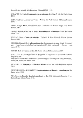 55
Porto Alegre: Artmed; Belo Horizonte: Editora UFMG, 1999.
LAKATOS, Eva Maria. Fundamentos de metodologia científica: 7a
ed., São Paulo: Atlas,
2010.
LODI, João Bosco. A entrevista Teoria e Prática. São Paulo: Editora Biblioteca Pioneira,
1998.
LYON, Martyn. Livro. Uma história viva. Tradução Luis Carlos Borges. São Paulo:
Editora, 2001.
OLSON, David R; TORRANCE, Nancy. Cultura Escrita e Oralidade: 2a
ed., São Paulo:
Ática, 1997.
PENNAC, Daniel. Como um romance. Tradução de Leny Werneck. Rio de Janeiro:
Rocco, 1993.
QUEIROZ, Rita de C. R. A informação escrita: do manuscrito ao texto virtual. Disponível
em: http://www.ufrgs.br/limc/escritacoletiva/pdf/a_info_escrita.pdf Acesso em:
março/2019.
ROCHA, Ruth. O livro da escrita. São Paulo: Editora Melhoramentos, 2009.
SOUZA, Laís A. Cronologia visual da tipografia: do surgimento da escrita à Idade Média.
Disponível em:
http://www2.uefs.br:8081/msdesenho/xiseminarioppgdci2015/artigos/SD056_cronologia_
visual.pdf. Acesso em: março/2019.
VIGOTSKI, L.S. Imaginação e criação na infância: 1a
ed., São Paulo: Expressão Popular,
2018.
VIGOTSKII, LURIA & LEONTIEV. Linguagem, desenvolvimento e aprendizagem. São
Paulo: Ícone, 1988.
YIN, Robert k., Pesquisa Qualitativa do início ao fim. Série Métodos de Pesquisa. 1° ed.,
Porto Alegre: Editora Penso, 2016.
 