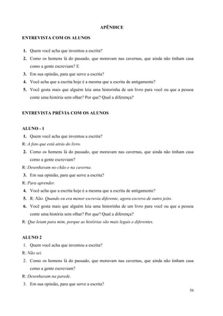 56
APÊNDICE
ENTREVISTA COM OS ALUNOS
1. Quem você acha que inventou a escrita?
2. Como os homens lá do passado, que moravam nas cavernas, que ainda não tinham casa
como a gente escreviam? E
3. Em sua opinião, para que serve a escrita?
4. Você acha que a escrita hoje é a mesma que a escrita de antigamente?
5. Você gosta mais que alguém leia uma historinha de um livro para você ou que a pessoa
conte uma história sem olhar? Por que? Qual a diferença?
ENTREVISTA PRÉVIA COM OS ALUNOS
ALUNO - 1
1. Quem você acha que inventou a escrita?
R: A foto que está atrás do livro.
2. Como os homens lá do passado, que moravam nas cavernas, que ainda não tinham casa
como a gente escreviam?
R: Desenhavam no chão e na caverna.
3. Em sua opinião, para que serve a escrita?
R: Para aprender.
4. Você acha que a escrita hoje é a mesma que a escrita de antigamente?
5. R: Não. Quando eu era menor escrevia diferente, agora escrevo de outro jeito.
6. Você gosta mais que alguém leia uma historinha de um livro para você ou que a pessoa
conte uma história sem olhar? Por que? Qual a diferença?
R: Que leiam para mim, porque as histórias são mais legais e diferentes.
ALUNO 2
1. Quem você acha que inventou a escrita?
R: Não sei.
2. Como os homens lá do passado, que moravam nas cavernas, que ainda não tinham casa
como a gente escreviam?
R: Desenhavam na parede.
3. Em sua opinião, para que serve a escrita?
 