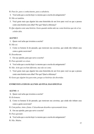 57
R: Para ler, para o conhecimento, para a sabedoria.
4. Você acha que a escrita hoje é a mesma que a escrita de antigamente?
R: Não sei também.
5. Você gosta mais que alguém leia uma historinha de um livro para você ou que a pessoa
conte uma história sem olhar? Por que? Qual a diferença?
R: Que alguém conte uma história. Gosto quando minha mãe me conta histórias que ela vê no
celular dela.
ALUNO 3
1. Quem você acha que inventou a escrita?
R: Não sei.
2. Como os homens lá do passado, que moravam nas cavernas, que ainda não tinham casa
como a gente escreviam?
R: Desenhavam.
3. Em sua opinião, para que serve a escrita?
R: Para aprender as coisas.
4. Você acha que a escrita hoje é a mesma que a escrita de antigamente?
R: Não. Acho que era bem diferente, mas não sei como.
5. Você gosta mais que alguém leia uma historinha de um livro para você ou que a pessoa
conte uma história sem olhar? Por que? Qual a diferença?
R: Gosto que alguém leia para mim, porque as histórias são divertidas.
ENTREVISTA COM OS ALUNOS AO FINAL DAS OFICINAS
ALUNO - 1
1. Quem você acha que inventou a escrita?
R: Os homens.
2. Como os homens lá do passado, que moravam nas cavernas, que ainda não tinham casa
como a gente escreviam?
R: Com pedras, tinta e frutas. E desenhavam desenhos representando letras.
3. Em sua opinião, para que serve a escrita?
R: Para aprender.
4. Você acha que a escrita hoje é a mesma que a escrita de antigamente?
R: Não. Mudou.
 