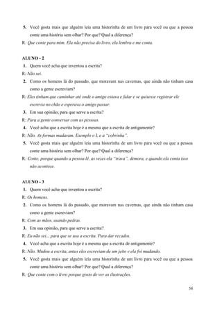 58
5. Você gosta mais que alguém leia uma historinha de um livro para você ou que a pessoa
conte uma história sem olhar? Por que? Qual a diferença?
R: Que conte para mim. Ela não precisa do livro, ela lembra e me conta.
ALUNO - 2
1. Quem você acha que inventou a escrita?
R: Não sei.
2. Como os homens lá do passado, que moravam nas cavernas, que ainda não tinham casa
como a gente escreviam?
R: Eles tinham que caminhar até onde o amigo estava e falar e se quisesse registrar ele
escrevia no chão e esperava o amigo passar.
3. Em sua opinião, para que serve a escrita?
R: Para a gente conversar com as pessoas.
4. Você acha que a escrita hoje é a mesma que a escrita de antigamente?
R: Não. As formas mudaram. Exemplo o L e a “cobrinha”.
5. Você gosta mais que alguém leia uma historinha de um livro para você ou que a pessoa
conte uma história sem olhar? Por que? Qual a diferença?
R: Conte, porque quando a pessoa lê, as vezes ela “trava”, demora, e quando ela conta isso
não acontece.
ALUNO - 3
1. Quem você acha que inventou a escrita?
R: Os homens.
2. Como os homens lá do passado, que moravam nas cavernas, que ainda não tinham casa
como a gente escreviam?
R: Com as mãos, usando pedras.
3. Em sua opinião, para que serve a escrita?
R: Eu não sei... para que se usa a escrita. Para dar recados.
4. Você acha que a escrita hoje é a mesma que a escrita de antigamente?
R: Não. Mudou a escrita, antes eles escreviam de um jeito e ela foi mudando.
5. Você gosta mais que alguém leia uma historinha de um livro para você ou que a pessoa
conte uma história sem olhar? Por que? Qual a diferença?
R: Que conte com o livro porque gosto de ver as ilustrações.
 