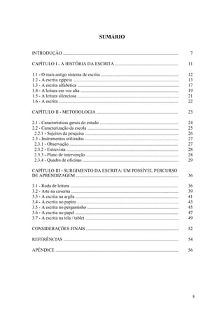 8
SUMÁRIO
INTRODUÇÃO ...................................................................................................... 7
CAPÍTULO I - A HISTÓRIA DA ESCRITA ........................................................ 11
1.1 - O mais antigo sistema de escrita ..................................................................... 12
1.2 - A escrita egípcia .............................................................................................. 13
1.3 - A escrita alfabética .......................................................................................... 17
1.4 - A leitura em voz alta ....................................................................................... 19
1.5 - A leitura silenciosa .......................................................................................... 21
1.6 - A escrita .......................................................................................................... 22
CAPÍTULO II - METODOLOGIA ........................................................................ 23
2.1 - Características gerais do estudo ...................................................................... 24
2.2 - Caracterização da escola ................................................................................. 25
2.2.1 - Sujeitos da pesquisa ................................................................................... 26
2.3 - Instrumentos utilizados ................................................................................... 27
2.3.1 - Observação ................................................................................................ 27
2.3.2 - Entrevista ................................................................................................... 28
2.3.3 - Plano de intervenção .................................................................................. 28
2.3.4 - Quadro de oficinas ..................................................................................... 29
CAPÍTULO III - SURGIMENTO DA ESCRITA: UM POSSÍVEL PERCURSO
DE APRENDIZAGEM ........................................................................................... 36
3.1 - Roda de leitura ............................................................................................... 36
3.2 - Arte na caverna ............................................................................................... 39
3.3 - A escrita na argila ........................................................................................... 41
3.4 - A escrita no papiro .......................................................................................... 43
3.5 - A escrita no pergaminho ................................................................................. 45
3.6 - A escrita no papel ........................................................................................... 47
3.7 - A escrita na tela / tablet ................................................................................... 49
CONSIDERAÇÕES FINAIS .................................................................................. 52
REFERÊNCIAS ...................................................................................................... 54
APÊNDICE ............................................................................................................. 56
 