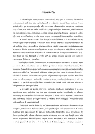 INTRODUÇÃO
A alfabetização é um processo sociocultural pelo qual o indivíduo desenvolve
práticas sociais de leitura e da escrita, levando-o ao domínio da sua língua materna. Nesse
sentido, dizer que alguém aprendeu a ler e escrever, não quer dizer apenas que esta tenha
sido alfabetizada, mas que tenha adquirido a competência para além desta, envolvendo-se
em suas práticas sociais, realizando a leitura em suas diferentes fontes e a escrita de textos
relevantes e significativos, ou seja, tornar-se uma pessoa envolvida nas práticas aprendidas.
O mundo da escrita está hoje em plena transformação e os diversos meios de
comunicação desenvolvem-se de maneira muito rápida, alterando os comportamentos da
atividade de leitura e a relação do leitor com o texto escrito. Nossas representações e nossas
práticas de leitura sofreram transformações a cada nova invenção tecnológica, as quais
podem ser observadas desde a invenção da escrita alfabética, da imprensa no século XVI e,
mais tarde, da pena de metal no século XIX, até chegar nos dias de hoje com o uso do
computador, do tablete e do celular.
Ao longo da história, essa mudança de comportamento em relação ao escrito pode
ser observada na modificação do ato de ler, que foram diretamente influenciados pelas
mudanças físicas do texto, como também das mudanças culturais ocorridas em determinados
momentos da história. Os materiais utilizados para registro dos textos foram se modificando,
a escrita na pedra foi sendo transferida para o pergaminho e depois para o códex, do mesmo
modo que a forma de escrever também se alterava, como o surgimento dos espaços entre as
palavras e o uso de letras maiúsculas e minúsculas, facilitando desta maneira a leitura e a
compreensão do texto pelo leitor.
A invenção da escrita provocou profundas mudanças intelectuais e sociais,
transformou uma sociedade oral em uma sociedade escrita, considerada por alguns
antropólogos como o abandono da mente selvagem. O livro e o texto impresso constituíram
uma importante força na evolução cultural e o hábito de ler começou a representar uma
poderosa força de mudança social.
Entretanto, apesar da escrita ser considerada um instrumento de comunicação
complexo, indissociável do meio cultural, esta aprendizagem vem sendo realizada de forma
mecânica, com a priorização das técnicas, distanciadas de sentido e sendo apreendidas de
forma passiva pelos alunos, demonstrando-se como um processo metodológico que não
auxilia no processo de aquisição da língua escrita. Associada a essa realidade, a língua
escrita é apresentada aos alunos de forma distanciada da sua origem, evolução, assim como
7
 
