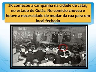 JK começou a campanha na cidade de Jataí,
no estado de Goiás. No comício choveu e
houve a necessidade de mudar da rua para um
local fechado
 