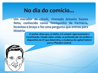  Um morador da cidade, chamado Antonio Soares
Neto, conhecido como Toiniquinho da Farmácia,
levantou o braço e fez uma pergunta que entrou para
História:
No dia do comício...
O senhor disse que, se eleito, irá cumprir rigorosamente a
Constituição. Desejo saber, então, se pretende pôr em prática o
dispositivo da CF que determina, a mudança da capital federal
para o Planalto Central.
 