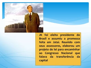  JK foi eleito presidente do
Brasil e assumiu a promessa
feita em Jataí. Reunido com
seus assessores, elaborou um
projeto de lei para encaminhar
ao Congresso Nacional que
falava da transferência da
capital
 