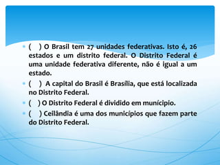  ( ) O Brasil tem 27 unidades federativas. Isto é, 26
estados e um distrito federal. O Distrito Federal é
uma unidade federativa diferente, não é igual a um
estado.
 ( ) A capital do Brasil é Brasília, que está localizada
no Distrito Federal.
 ( ) O Distrito Federal é dividido em munícipio.
 ( ) Ceilândia é uma dos municípios que fazem parte
do Distrito Federal.
 