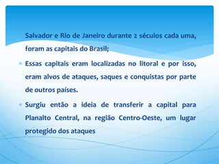  Salvador e Rio de Janeiro durante 2 séculos cada uma,
foram as capitais do Brasil;
 Essas capitais eram localizadas no litoral e por isso,
eram alvos de ataques, saques e conquistas por parte
de outros países.
 Surgiu então a ideia de transferir a capital para
Planalto Central, na região Centro-Oeste, um lugar
protegido dos ataques
 
