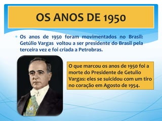  Os anos de 1950 foram movimentados no Brasil:
Getúlio Vargas voltou a ser presidente do Brasil pela
terceira vez e foi criada a Petrobras.
OS ANOS DE 1950
O que marcou os anos de 1950 foi a
morte do Presidente de Getulio
Vargas: eles se suicidou com um tiro
no coração em Agosto de 1954.
 