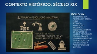 CONTEXTO HISTÓRICO: SÉCULO XIX
SÉCULO XIX:
- INDEPENDÊNCIA
POLÍTICA DA GRÉCIA
(1830)
- SEGUNDA
REVOLUÇÃO
INDUSTRIAL
(DESENVOLVIMENTO
DE ESPORTES DE
MASSA), PRATICADOS
POR UM GRANDE
NÚMERO DE PESSOAS
- VALORIZAÇÃO DA
CULTURA GREGA
- APOIO POPULAR E
SIMPATIA
 