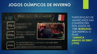 JOGOS OLÍMPICOS DE INVERNO
PARTICIPAÇÃO DE
JAMAICANOS NAS
COMPETIÇÕES
DOS JOGOS DE
1988 (BOBSLEAD),
QUE INSPIROU O
FILME
“JAMAICA
ABAIXO DE ZERO”
(1993)
 