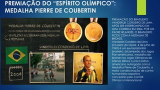 PREMIAÇÃO DO “ESPÍRITO OLÍMPICO”:
MEDALHA PIERRE DE COUBERTIN
PREMIAÇÃO DO BRASILEIRO
VANDERLEI CORDEIRO DE LIMA,
APÓS SER INTERROMPIDO EM
UMA CORRIDA EM 2004, POR UM
PADRE IRLANDÊS. O BRASILEIRO
FICOU COM A MEDALHA DE
BRONZE.
Vanderlei Cordeiro de Lima
(Cruzeiro do Oeste, 4 de julho de
1969) é um ex-maratonista
brasileiro, bicampeão dos Jogos
Pan-americanos, medalha de
bronze nos Jogos Olímpicos de
Atenas 2004 e o único latino-
americano outorgado com a
Medalha Pierre de Coubertin, a
maior condecoração de cunho
humanitário-esportivo
concedida pelo Comitê
Olímpico Internacional.
 