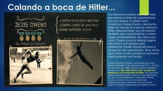 Calando a boca de Hitler...
Na Alemanha nazista de Adolf Hitler,
prevalecia a ideia de superioridade
da raça ariana. O atleta norte
americano Gesse Owens, desmentiu
Hitler ao vencer as 4 provas atletismo.
Hitler, desapontado, saiu do estádio
de Berlin sem cumprimentar o atleta
negro estadunidense. De volta para
casa, Owens e outros atletas negros
não foram convidados pelo
presidente Franklin Roosevelt para a
recepção dos vencedores. Teve ainda
que correr contra cavalos e cachorros
para sustentar sua família.
James Cleveland Owens, conhecido por Jesse
Owens (Oakville, 12 de setembro de 1913 — Tucson,
31 de março de 1980), ganhou quatro medalhas
de ouro nos 100 e 200 metros rasos, no salto em
distância e no revezamento 4x100m. Foi o primeiro
atleta a vencer quatro ouros em uma Olimpíada.
Em 2012, foi imortalizado no IAAF Hall of Fame,
criado no mesmo ano como parte das
celebrações pelo centenário da Associação
Internacional de Federações de Atletismo (IAAF).
 