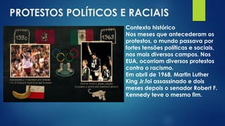 PROTESTOS POLÍTICOS E RACIAIS
Contexto histórico
Nos meses que antecederam os
protestos, o mundo passava por
fortes tensões políticas e sociais,
nos mais diversos campos. Nos
EUA, ocorriam diversos protestos
contra o racismo.
Em abril de 1968, Martin Luther
King Jr.foi assassinado e dois
meses depois o senador Robert F.
Kennedy teve o mesmo fim.
 