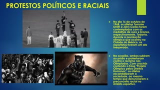 PROTESTOS POLÍTICOS E RACIAIS
 No dia 16 de outubro de
1968, os atletas Tommie
Smith e John Carlos foram
contemplados com as
medalhas de ouro e bronze,
respectivamente. Todavia,
durante a premiação
olímpica que ocorreu na
Cidade do México, os
esportistas tiveram um ato
inesperado.
 Na ocasião, ambos subiram
ao pódio e protestaram
contra o racismo nas
Olimpíadas. Com crachás
contendo a frase "Projeto
Olímpico pelos Direitos
Humanos", os atletas
escandalizaram a
sociedade, ao mesmo
tempo que denunciaram o
preconceito racial no
âmbito esportivo.
 